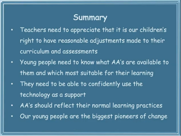 Summary Teachers need to appreciate that it is our children's right to have reasonable adjustments made to their curriculum and assessments Young people need to know what AA's are available to them and which most suitable for their learning They need to be able to confidently use the technology as a support AA's should reflect their normal learning practices Our young people are the biggest pioneers of change 