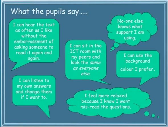 What the pupils say..... I can hear the text as often as I like without the embarrassment of asking someone to read it again and again. I can listen to my own answers and change them if I want to. I can sit in the ICT room with my peers and look the same as everyone else. No-one knows what support I am using. I can use the background colour I prefer. I feel more relaxed because I know I won't mis-read the questions. 