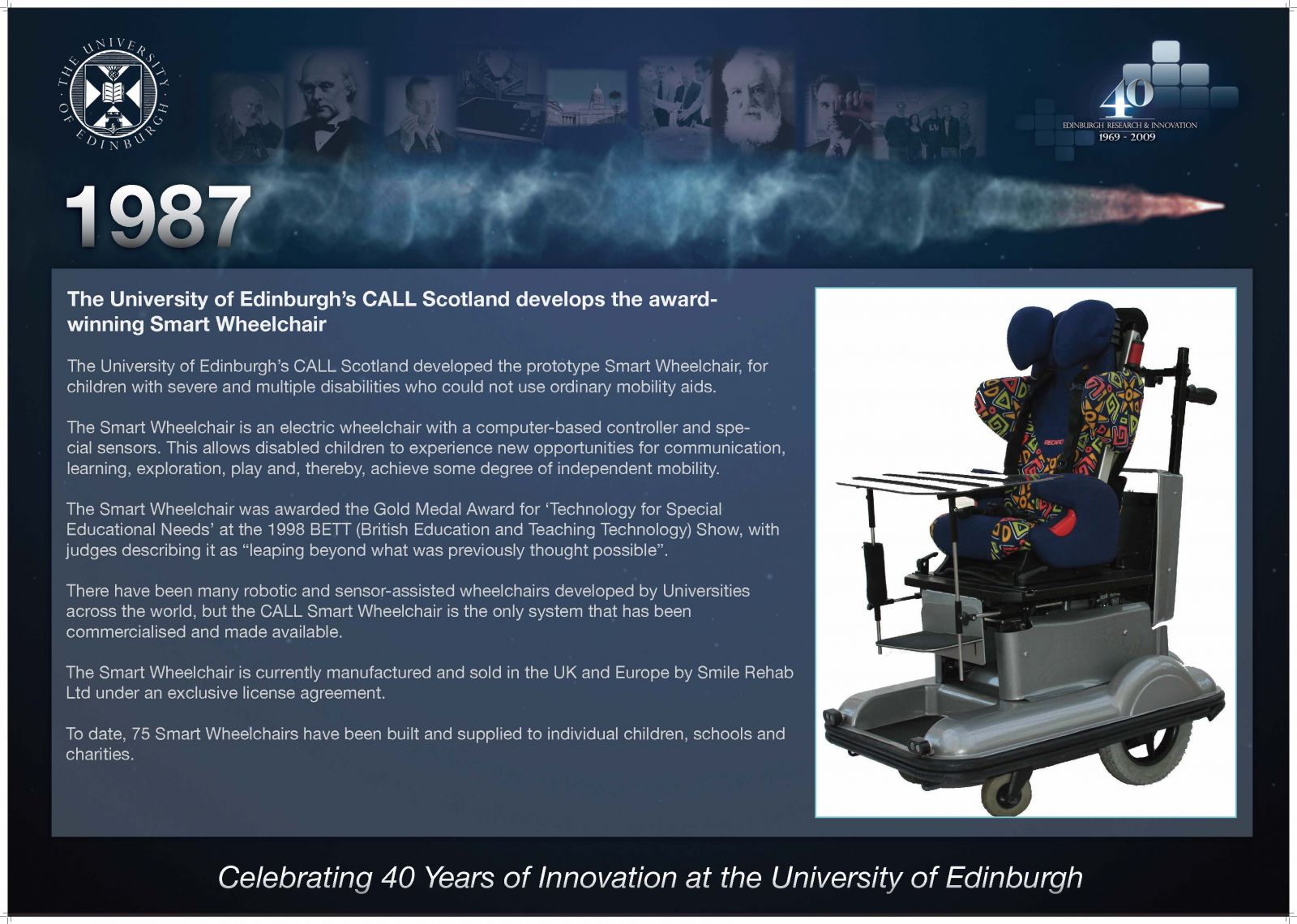 1987 The University of Edinburgh's CALL Scotland develops the award-winning Smart Wheelchair The University of Edinburgh's CALL Scotland developed the prototype Smart Wheelchair, for children with severe and multiple disabilities who could not use ordinary mobility aids. The Smart Wheelchair is an electric wheelchair with a computer-based controller and special sensors. This allows disabled children to experience new opportunities for communication, learning, exploration, play and, thereby, achieve some degree of independent mobility. The Smart Wheelchair was awarded the Gold Medal Award for 'Technology for Special Educational Needs' at the 1998 BETT (British Education and Teaching Technology) Show, with judges describing it as "leaping beyond what was previously thought possible". There have been many robotic and sensor-assisted wheelchairs developed by Universities across the world, but the CALL Smart Wheelchair is the only system that has been commercialised and made available. The Smart Wheelchair is currently manufactured and sold in the UK and Europe by Smile Rehab Ltd under an exclusive license agreement. To date, 75 Smart Wheelchairs have been built and supplied to individual children, schools and charities. 